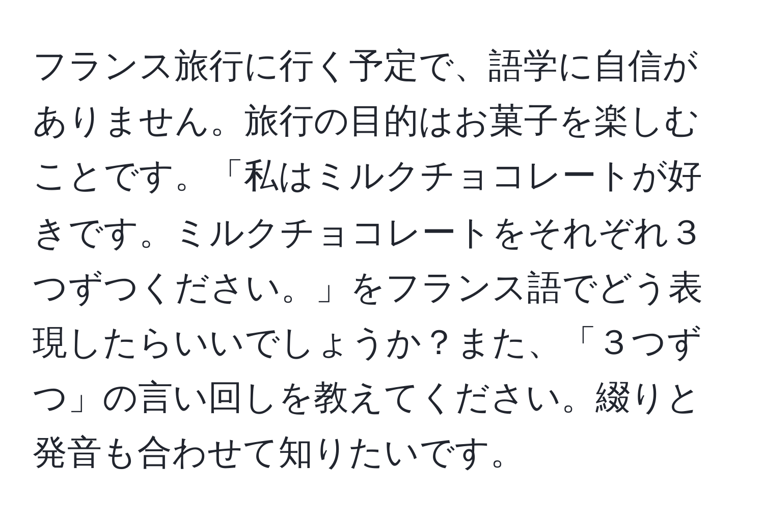 フランス旅行に行く予定で、語学に自信がありません。旅行の目的はお菓子を楽しむことです。「私はミルクチョコレートが好きです。ミルクチョコレートをそれぞれ３つずつください。」をフランス語でどう表現したらいいでしょうか？また、「３つずつ」の言い回しを教えてください。綴りと発音も合わせて知りたいです。