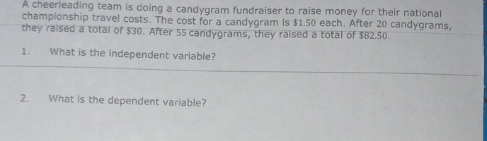 A cheerieading team is doing a candygram fundraiser to raise money for their national 
championship travel costs. The cost for a candygram is $1.50 each. After 20 candygrams, 
they raised a total of $30. After 55 candygrams, they raised a total of $82.50. 
1. What is the independent variable? 
2. What is the dependent variable?