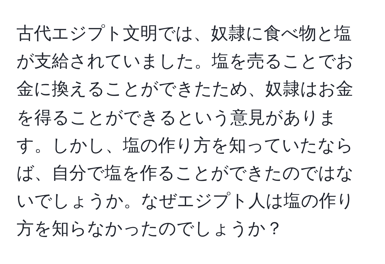 古代エジプト文明では、奴隷に食べ物と塩が支給されていました。塩を売ることでお金に換えることができたため、奴隷はお金を得ることができるという意見があります。しかし、塩の作り方を知っていたならば、自分で塩を作ることができたのではないでしょうか。なぜエジプト人は塩の作り方を知らなかったのでしょうか？