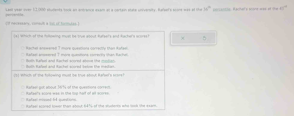 Last year over 12,000 students took an entrance exam at a certain state university. Rafael's score was at the 36^(th) percentile. Rachel's score was at the 43^(rd)
percentile. 
(If necessary, consult a list of formulas.) 
× 5