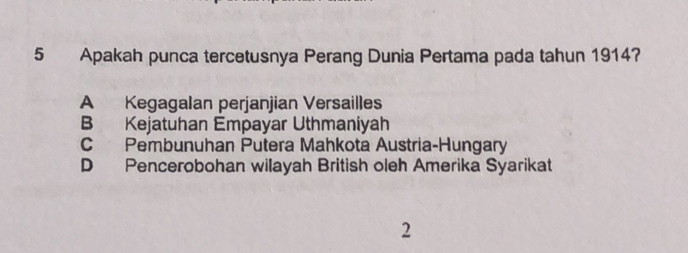 Apakah punca tercetusnya Perang Dunia Pertama pada tahun 1914?
A Kegagalan perjanjian Versailles
B Kejatuhan Empayar Uthmaniyah
C Pembunuhan Putera Mahkota Austria-Hungary
D Pencerobohan wilayah British oleh Amerika Syarikat
2