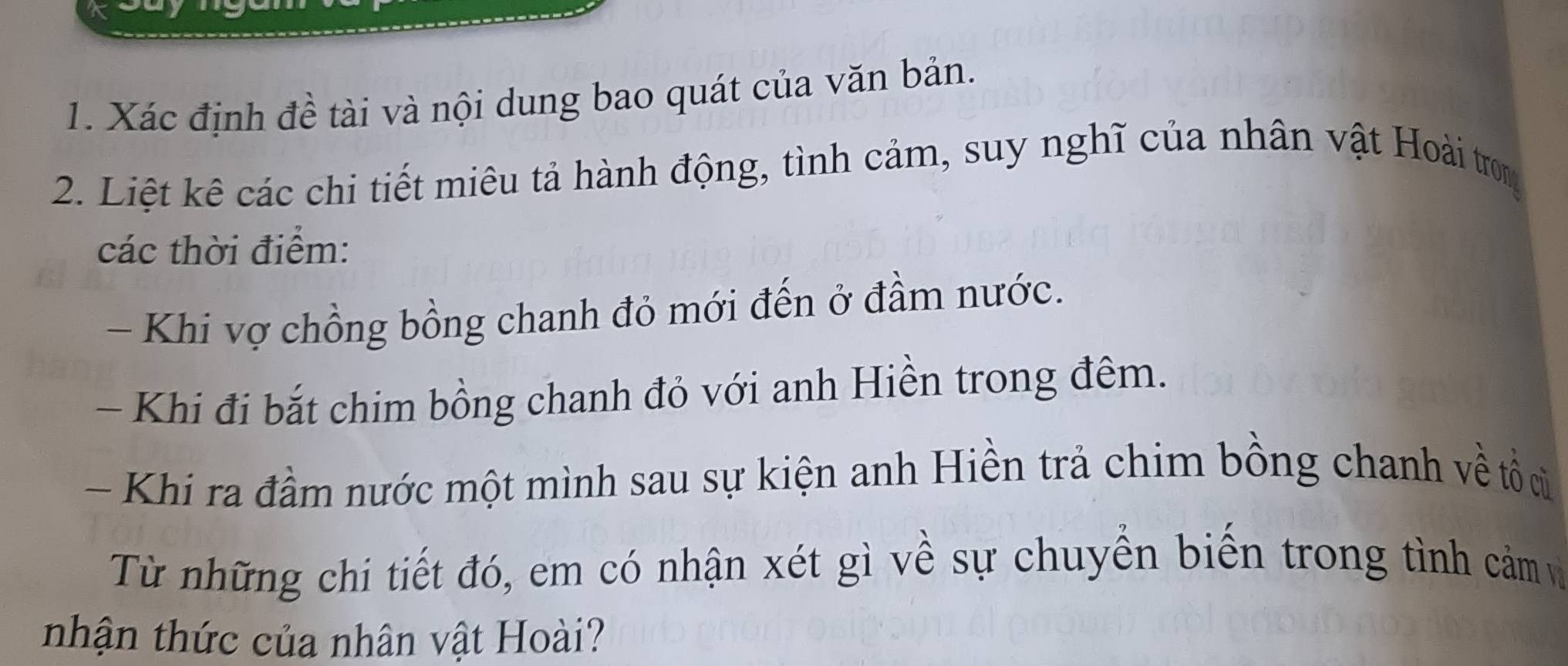 Xác định đề tài và nội dung bao quát của văn bản. 
2. Liệt kê các chi tiết miêu tả hành động, tình cảm, suy nghĩ của nhân vật Hoài trom 
các thời điểm: 
- Khi vợ chồng bồng chanh đỏ mới đến ở đầm nước. 
- Khi đi bắt chim bồng chanh đỏ với anh Hiền trong đêm. 
- Khi ra đầm nước một mình sau sự kiện anh Hiền trả chim bồng chanh về tổcủ 
Từ những chi tiết đó, em có nhận xét gì về sự chuyền biển trong tình cảm và 
nhận thức của nhân vật Hoài?