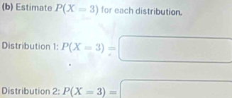 Estimate P(X=3) for each distribution. 
Distribution 1: P(X=3)=
Distribution 2: P(X=3)=