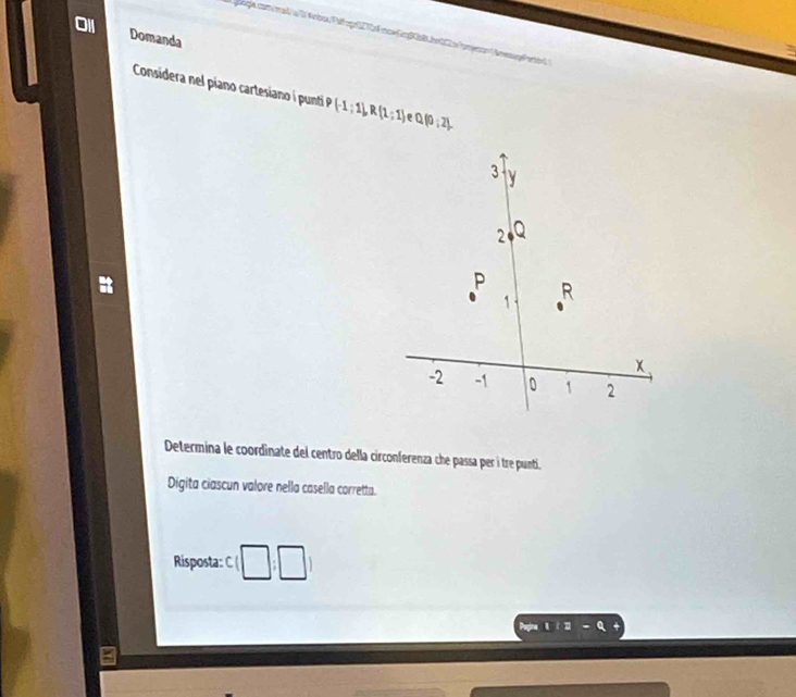 O1 Domanda 
Sigla com/mad/a D 4nba|FMpr2272fmow.pg|KbBLbn202a (rgno( nmp Pnón 
Considera nel piano cartesiano í punti P(-1;1), R(1;1) P Q(0;2). 
Determina le coordinate del centro della circonferenza che passa per í tre punti. 
Digita ciascun valore nella casella corretta. 
Risposta: cbeginpmatrix □ ,□ endpmatrix
a