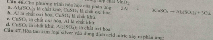 MnO_2 
Cầu 46.Cho phương trình hóa học của phản ứng: 2Al+3CuSO_4to Al_2(SO_4)_3+3Cu.
a. Al_2(SO_4)_3 là chất khử, CuSO_4 là chất oxi hóa.
b. Al là chất oxi hóa, CuSO_4 là chất khử.
c. CuSO_4 là chất oxỉ hóa, Al là chất khử.
d. CuSO_4 là chất khử, Al_2(SO_4) 3 là chất oxi hóa.
Câu 47.Hòa tan kim loại silver vào dung dịch acid nitric xảy ra phản ứng: