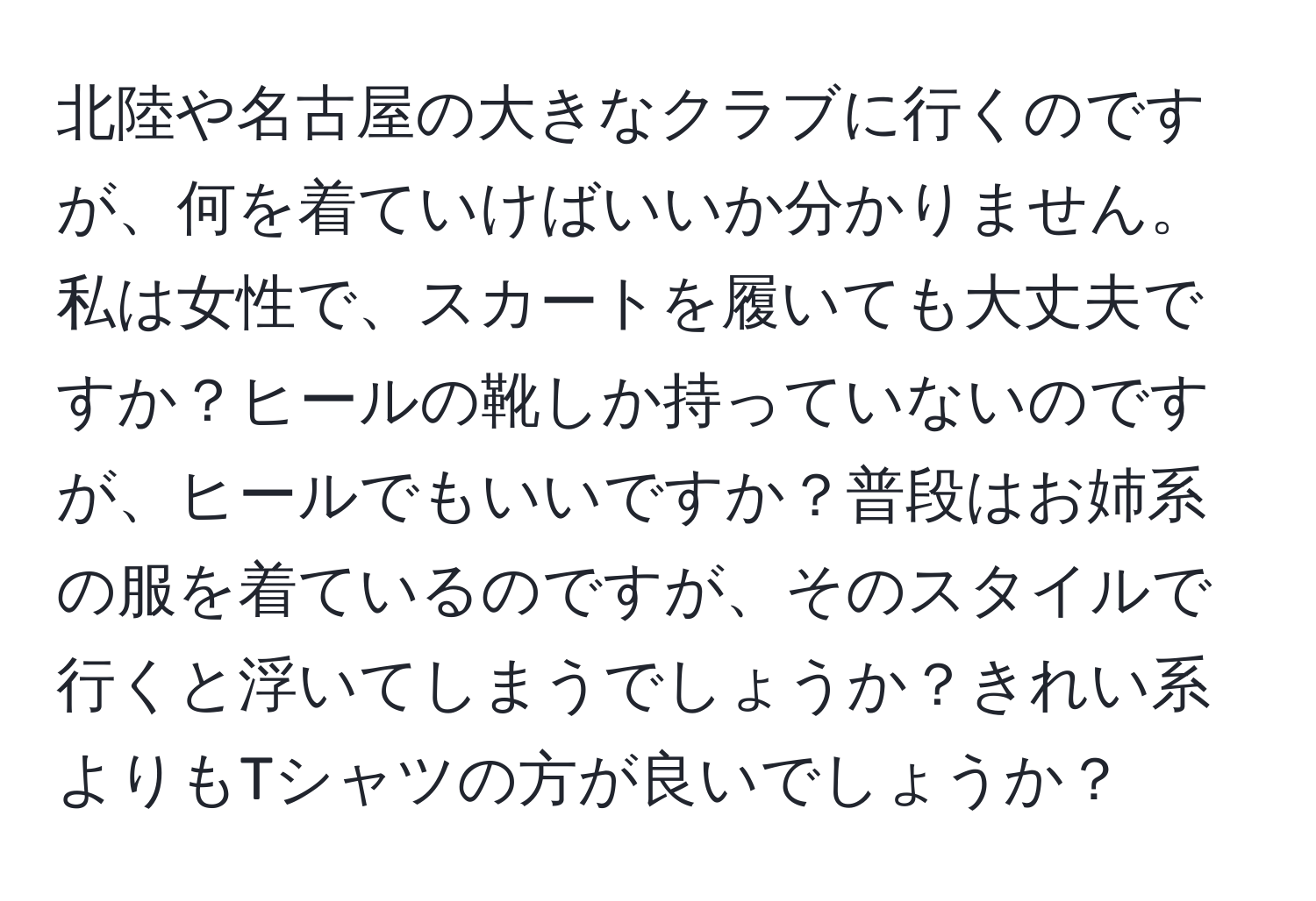 北陸や名古屋の大きなクラブに行くのですが、何を着ていけばいいか分かりません。私は女性で、スカートを履いても大丈夫ですか？ヒールの靴しか持っていないのですが、ヒールでもいいですか？普段はお姉系の服を着ているのですが、そのスタイルで行くと浮いてしまうでしょうか？きれい系よりもTシャツの方が良いでしょうか？