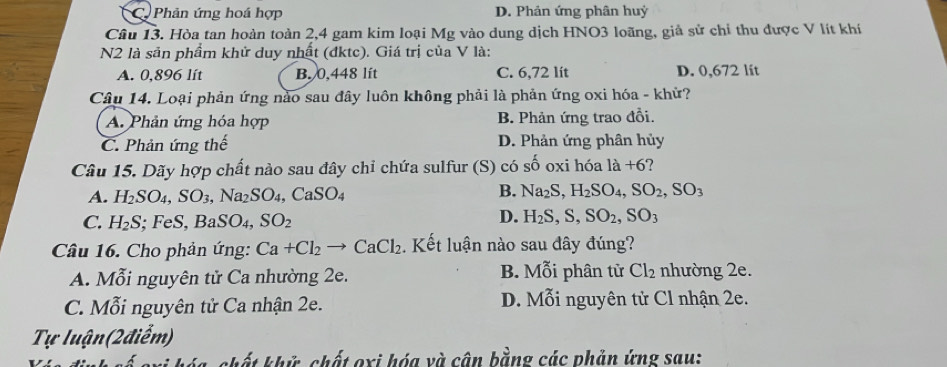 C Phản ứng hoá hợp D. Phản ứng phân huỷ
Câu 13. Hòa tan hoàn toàn 2,4 gam kim loại Mg vào dung dịch HNO3 loãng, giả sử chỉ thu được V lít khí
N2 là sản phẩm khử duy nhất (đktc). Giá trị của V là:
A. 0,896 lít B. 0,448 lít C. 6,72 lít D. 0,672 lit
Câu 14. Loại phản ứng nào sau đây luôn không phải là phản ứng oxi hóa - khử?
A. Phản ứng hóa hợp B. Phản ứng trao đồi.
C. Phản ứng thế D. Phản ứng phân hủy
Câu 15. Dãy hợp chất nào sau đây chỉ chứa sulfur (S) có shat o oxi hóa 1dot a+6
A. H_2SO_4, SO_3, Na_2SO_4, CaSO_4
B. Na_2S, H_2SO_4, SO_2, SO_3
C. H_2S; FeS. BaSO_4, SO_2
D. H_2S, S, SO_2, SO_3
Câu 16. Cho phản ứng: Ca+Cl_2 to CaCl_2. Kết luận nào sau đây đúng?
A. Mỗi nguyên tử Ca nhường 2e. B. Mỗi phân tử Cl_2 nhường 2e.
C. Mỗi nguyên tử Ca nhận 2e. D. Mỗi nguyên tử Cl nhận 2e.
Tự luận(2điểm)
chất khử chất oxi hóa và cận bằng các phản ứng sau: