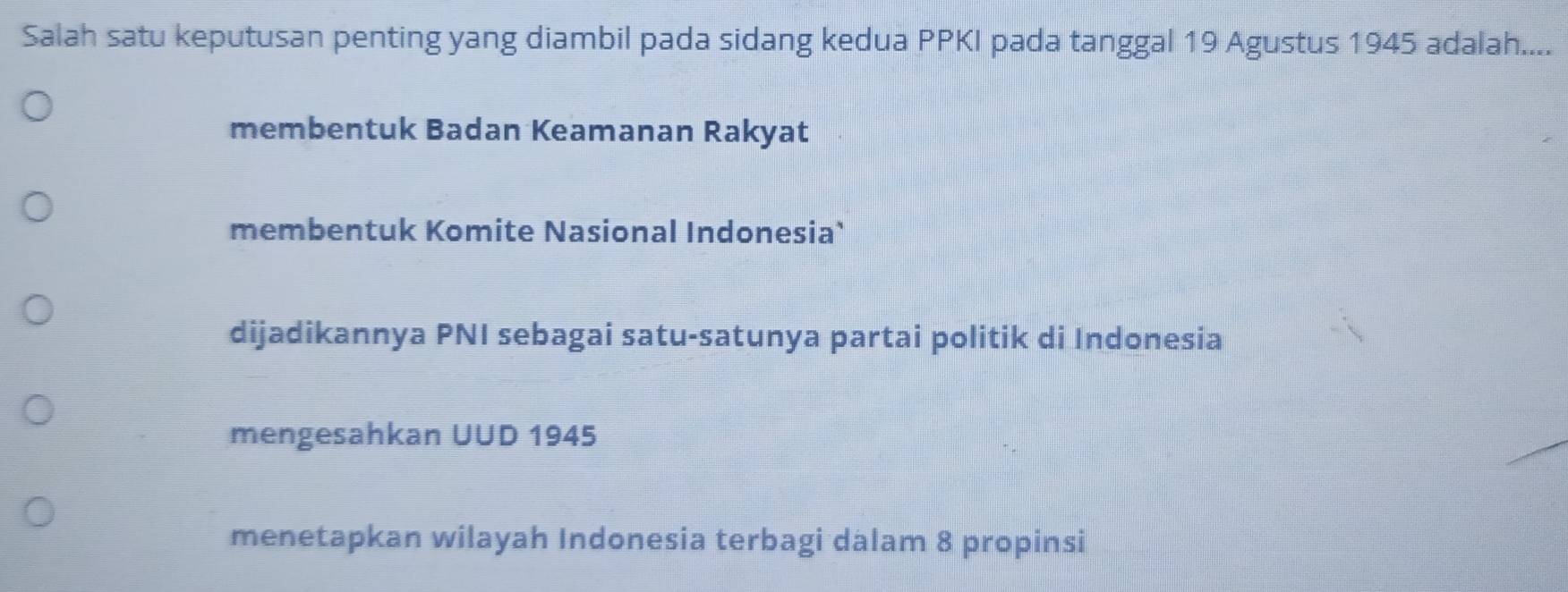 Salah satu keputusan penting yang diambil pada sidang kedua PPKI pada tanggal 19 Agustus 1945 adalah....
membentuk Badan Keamanan Rakyat
membentuk Komite Nasional Indonesia`
dijadikannya PNI sebagai satu-satunya partai politik di Indonesia
mengesahkan UUD 1945
menetapkan wilayah Indonesia terbagi dalam 8 propinsi