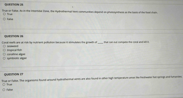 True or False. As in the Intertidal Zone, the Hydrothermal Vent communities depend on photosynthesis as the basis of the food chain.
True
False
QUESTION 26
Coral reefs are at risk by nutrient pollution because it stimulates the growth of_ that can out compete the coral and kill it.
seaweed
tropical fish
coralline algae
symbiotic algae
QUESTION 27
True or False. The organisms found around hydrothermal vents are also found in other high temperature areas like freshwater hot springs and fumaroles.
True
False