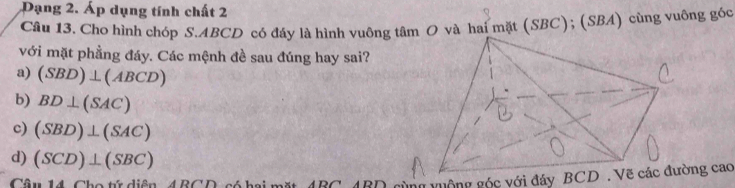 Dạng 2. Áp dụng tính chất 2
Câu 13. Cho hình chóp S. ABCD có đáy là hình vuôngâm O và hai mặt (SBC); (SBA) cùng vuông góc
với mặt phẳng đáy. Các mệnh đề sau đúng hay sai?
a) (SBD)⊥ (ABCD)
b) BD⊥ (SAC)
c) (SBD)⊥ (SAC)
d) (SCD)⊥ (SBC)
Câu 14 Cho tứ diện ABCD ABC ung vuộng góc với đáy BCD. Vẽ các đường cao