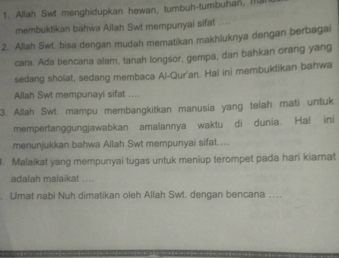 Allah Swt menghidupkan hewan, tumbuh-tumbuhan, man 
membuktikan bahwa Allah Swt mempunyai sifat .... 
2. Allah Swt. bisa dengan mudah mematikan makhluknya dengan berbagai 
cara. Ada bencana alam, tanah longsor, gempa, dan bahkan orang yang 
sedang sholat, sedang membaca Al-Qur'an. Hal ini membuktikan bahwa 
Allah Swt mempunayi sifat .... 
3. Allah Swt. mampu membangkitkan manusia yang telah mati untuk 
mempertanggungjawabkan amalannya waktu di dunia, Hal ini 
menunjukkan bahwa Allah Swt mempunyai sifat.... 
. Malaikat yang mempunyai tugas untuk meniup terompet pada hari kiamat 
adalah malaikat .... 
. Umat nabi Nuh dimatikan oleh Allah Swt. dengan bencana ..