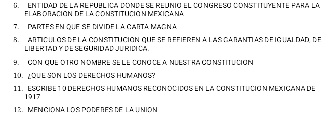 ENTIDAD DE LA REPUBLICA DONDE SE REUNIO EL CONGRESO CONSTITUYENTE PARA LA 
ELABORACION DE LA CONSTITUCION MEXICANA 
7. PARTES EN QUE SE DIVIDE LA CARTA MAGNA 
8. ARTICULOS DE LA CON STITUCION QUE SE REFIEREN A LAS GARANTIAS DE IGUALDAD, DE 
LIB ER TAD YDE SE GURID AD JURIDI CA 
9. CON QUE OTRO NOMBRE SE LE CONOCE A NUESTRA CONSTITUCION 
10.¿QUE SON LOS DERECHOS HUMANOS? 
11. ESCRIBE 1 0 DERECH OS HUMAN OS RECONOCIDOS EN LA CONSTITUCION MEXICANA DE 
1917 
12. MEN CIONA LOS PODERESDE LA UNION