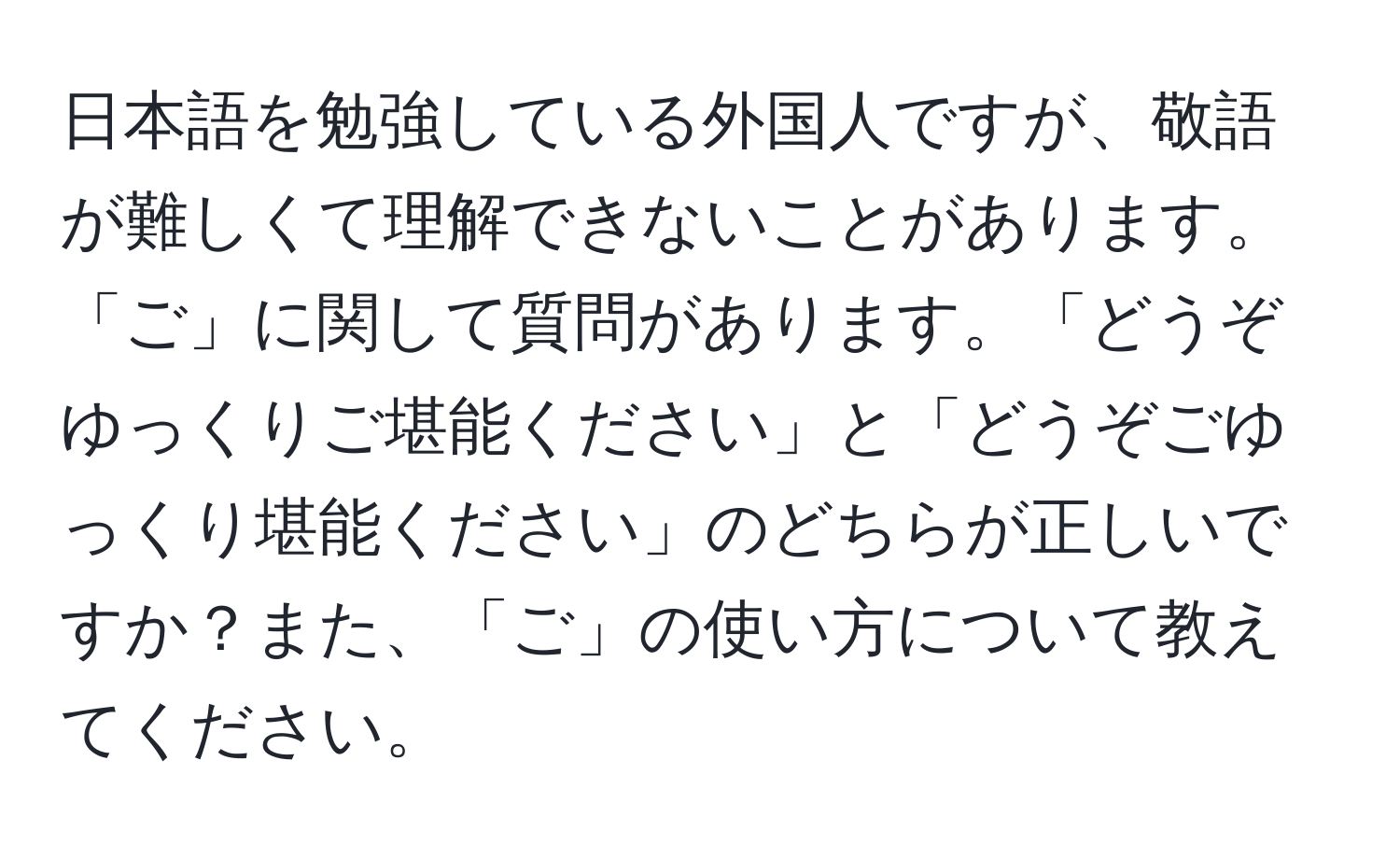 日本語を勉強している外国人ですが、敬語が難しくて理解できないことがあります。「ご」に関して質問があります。「どうぞゆっくりご堪能ください」と「どうぞごゆっくり堪能ください」のどちらが正しいですか？また、「ご」の使い方について教えてください。