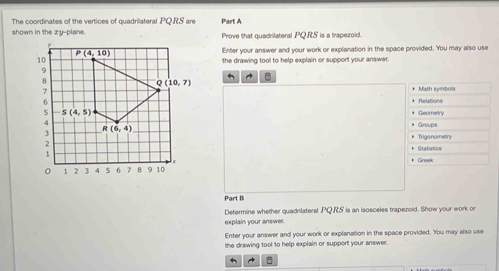 The coordinates of the vertices of quadrilateral PQRS are Part A
shown in the xy--plane. Prove that quadrilateral PQ.RS is a trapezoid.
Enter your answer and your work or explanation in the space provided. You may also use
the drawing tool to help explain or support your answer.
Math symbols
Relations
Geometry
Groups
Trigonometry
Statistics
Greek
Part B
Determine whether quadrilateral PQRS is an isosceles trapezoid. Show your work or
explain your answer.
Enter your answer and your work or explanation in the space provided. You may also use
the drawing tool to help explain or support your answer.