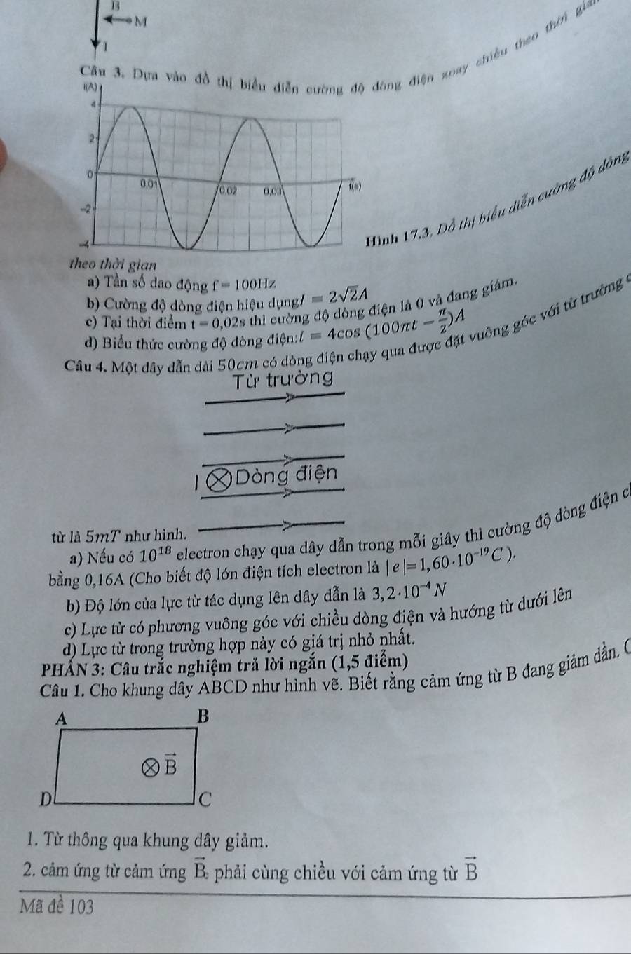 Dựa vào đồng điện xoay chiều theo thời gia
  
ình 17.3, Đồ thị biểu diễn cường độ dòn,
theo thời gian
a) Tần số dao động f=100Hz
b) Cường độ dòng điện hiệu dụng/ =2sqrt(2)A
c) Tại thời điểm t=0,02s thì cường độ đòng điện là 0 và đang giám.
d) Biểu thức cường độ dòng điện: l=4cos (100π t- π /2 )A vuông góc với từ trường
Câu 4. Một dây dẫn dài 50cm có dòi
Từ trường
=  ng điện
a) Nếu có 10^(18) electron chạy qua dây dẫn trong mỗi giây thì cường độ dòng điện c
từ là 5mT như hình.
bằng 0,16A (Cho biết độ lớn điện tích electron là |e|=1,60· 10^(-19)C).
b) Độ lớn của lực từ tác dụng lên dây dẫn là 3,2· 10^(-4)N
c) Lực từ có phương vuông góc với chiều dòng điện và hướng từ dưới lên
d) Lực từ trong trường hợp này có giá trị nhỏ nhất.
PHẢN 3: Câu trắc nghiệm trả lời ngắn (1,5 điểm)
Câu 1. Cho khung dây ABCD như hình vẽ. Biết rằng cảm ứng từ B đang giảm dẫn, (
1. Từ thông qua khung dây giảm.
vector B_2
2. cảm ứng từ cảm ứng phải cùng chiều với cảm ứng từ vector B
Mã đề 103