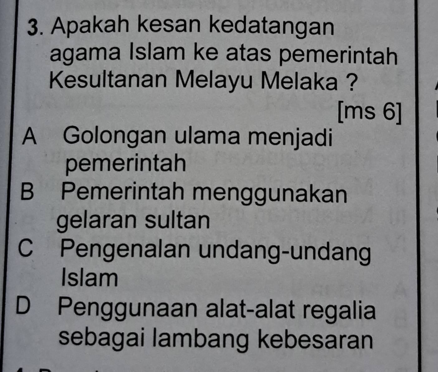 Apakah kesan kedatangan
agama Islam ke atas pemerintah
Kesultanan Melayu Melaka ?
[ms 6]
A Golongan ulama menjadi
pemerintah
B Pemerintah menggunakan
gelaran sultan
C Pengenalan undang-undang
Islam
D Penggunaan alat-alat regalia
sebagai lambang kebesaran