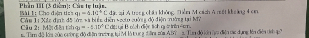 Phần III (3 điểm): Câu tự luận.. 
Bài 1: Cho điện tích q_1=6.10^(-6)C đặt tại A trong chân không. Điểm M cách A một khoảng 4 cm. 
Câu 1: Xác định độ lớn và biểu diễn vectơ cường độ điện trường tại M? 
Câu 2: Một điện tích q_2=-6.10^(-6)C đặt tại B cách điện tích qi ở trên 4cm. 
a. Tìm độ lớn của cường độ điện trường tại M là trung diểm của AB? b. Tìm độ lớn lực điện tác dụng lên điên tích q7