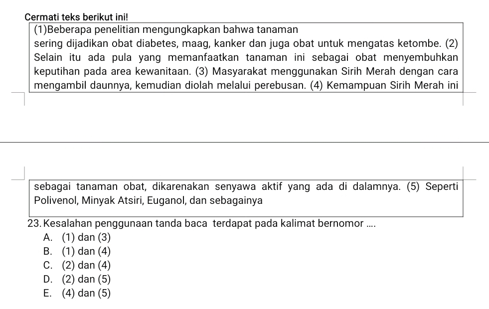 Cermati teks berikut ini!
(1)Beberapa penelitian mengungkapkan bahwa tanaman
sering dijadikan obat diabetes, maag, kanker dan juga obat untuk mengatas ketombe. (2)
Selain itu ada pula yang memanfaatkan tanaman ini sebagai obat menyembuhkan
keputihan pada area kewanitaan. (3) Masyarakat menggunakan Sirih Merah dengan cara
mengambil daunnya, kemudian diolah melalui perebusan. (4) Kemampuan Sirih Merah ini
sebagai tanaman obat, dikarenakan senyawa aktif yang ada di dalamnya. (5) Seperti
Polivenol, Minyak Atsiri, Euganol, dan sebagainya
23. Kesalahan penggunaan tanda baca terdapat pada kalimat bernomor ....
A. (1) dan (3)
B. (1) dan (4)
C. (2) dan (4)
D. (2) dan (5)
E. (4) dan (5)