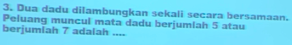 Dua dadu dilambungkan sekali secara bersamaan. 
Peluang muncul mata dadu berjumiah 5 atau 
berjumlah 7 adalah ....