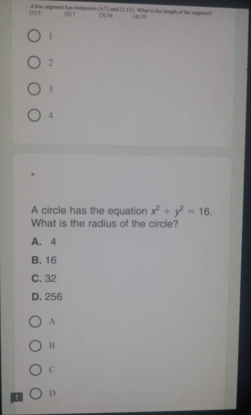 A line segment has endpoints (4,7) and (1,11). What is the length of the segment?
(1) 5 (2) 7 (3) 16 (4) 25
1
2
3
4
*
A circle has the equation x^2+y^2=16. 
What is the radius of the circle?
A. 4
B. 16
C. 32
D. 256
A
B
C
D