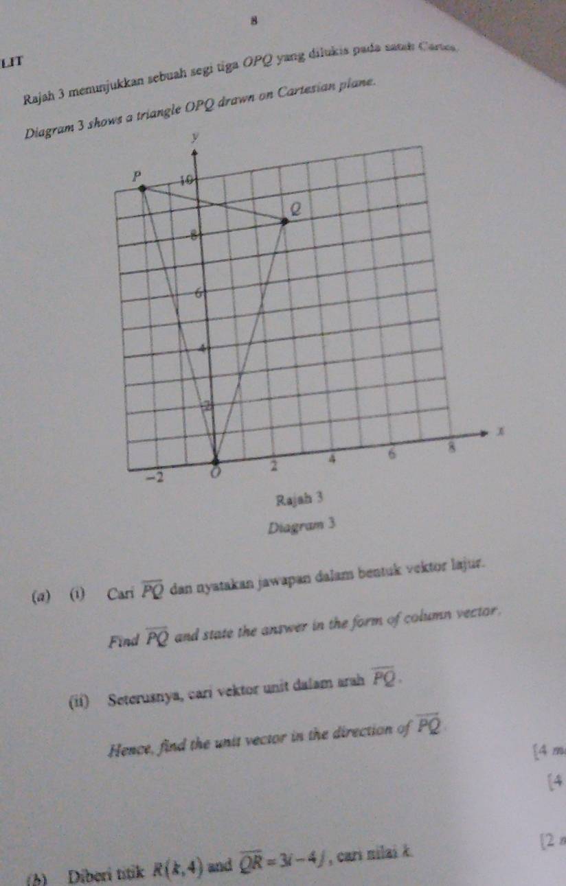 LIT 
Rajah 3 menunjukkan sebuah segi tiga OPQ yang dilukis pada sand Carte 
Diagram s a triangle OPQ drawn on Cartesian plane. 
Ra 
Diagram 3 
(a) (i) Cari overline PQ dan nyatakan jawapan dalam bentuk vektor lajur. 
Find overline PQ and state the answer in the form of column vector. 
(ii) Seterusnya, cari vektor unit dalam arah overline PQ. 
Hence, find the unit vector in the direction of overline PQ
[4 m 
[4 
(b) Diberi títik R(k,4) and overline QR=3i-4J , cari nilai k. [2n