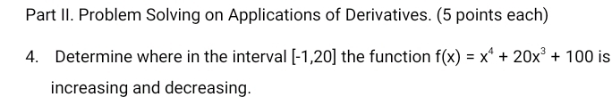 Part II. Problem Solving on Applications of Derivatives. (5 points each) 
4. Determine where in the interval [-1,20] the function f(x)=x^4+20x^3+100 is 
increasing and decreasing.