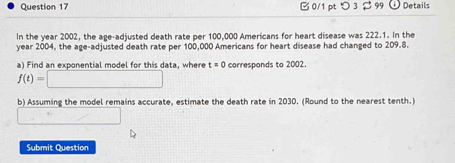 つ 3 ⇄ 99 Details 
In the year 2002, the age-adjusted death rate per 100,000 Americans for heart disease was 222.1. In the 
year 2004, the age-adjusted death rate per 100,000 Americans for heart disease had changed to 209.8. 
a) Find an exponential model for this data, where t=0 corresponds to 2002.
f(t)=□
b) Assuming the model remains accurate, estimate the death rate in 2030. (Round to the nearest tenth.) 
_ □  
Submit Question