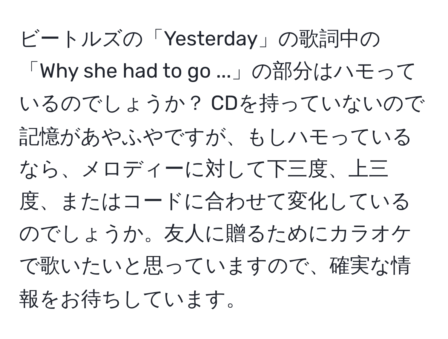 ビートルズの「Yesterday」の歌詞中の「Why she had to go ...」の部分はハモっているのでしょうか？ CDを持っていないので記憶があやふやですが、もしハモっているなら、メロディーに対して下三度、上三度、またはコードに合わせて変化しているのでしょうか。友人に贈るためにカラオケで歌いたいと思っていますので、確実な情報をお待ちしています。