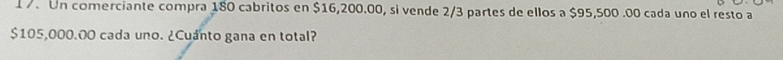 1 7. Un comerciante compra 180 cabritos en $16,200.00, si vende 2/3 partes de ellos a $95,500 .00 cada uno el resto a
$105,000.00 cada uno. ¿Cuánto gana en total?