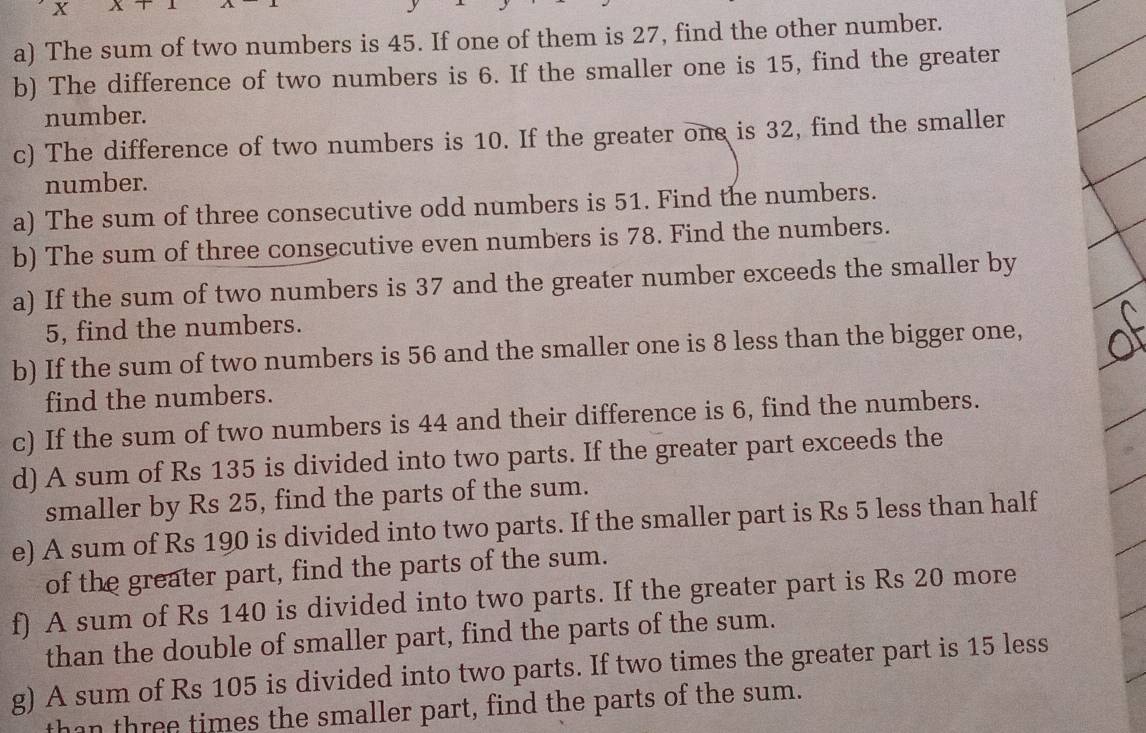 x XT
a) The sum of two numbers is 45. If one of them is 27, find the other number. 
b) The difference of two numbers is 6. If the smaller one is 15, find the greater 
number. 
c) The difference of two numbers is 10. If the greater one is 32, find the smaller 
number. 
a) The sum of three consecutive odd numbers is 51. Find the numbers. 
b) The sum of three consecutive even numbers is 78. Find the numbers. 
a) If the sum of two numbers is 37 and the greater number exceeds the smaller by
5, find the numbers. 
b) If the sum of two numbers is 56 and the smaller one is 8 less than the bigger one, 
find the numbers. 
c) If the sum of two numbers is 44 and their difference is 6, find the numbers. 
d) A sum of Rs 135 is divided into two parts. If the greater part exceeds the 
smaller by Rs 25, find the parts of the sum. 
e) A sum of Rs 190 is divided into two parts. If the smaller part is Rs 5 less than half 
of the greater part, find the parts of the sum. 
f) A sum of Rs 140 is divided into two parts. If the greater part is Rs 20 more 
than the double of smaller part, find the parts of the sum. 
g) A sum of Rs 105 is divided into two parts. If two times the greater part is 15 less 
than three times the smaller part, find the parts of the sum.