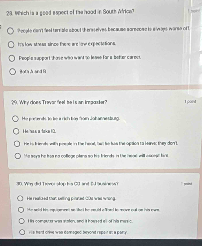 Which is a good aspect of the hood in South Africa? 1 point
People don't feel terrible about themselves because someone is always worse off.
It's low stress since there are low expectations.
People support those who want to leave for a better career.
Both A and B
29. Why does Trevor feel he is an imposter? 1 point
He pretends to be a rich boy from Johannesburg.
He has a fake ID.
He is friends with people in the hood, but he has the option to leave; they don't.
He says he has no college plans so his friends in the hood will accept him.
30. Why did Trevor stop his CD and DJ business? 1 point
He realized that selling pirated CDs was wrong.
He sold his equipment so that he could afford to move out on his own.
His computer was stolen, and it housed all of his music.
His hard drive was damaged beyond repair at a party.