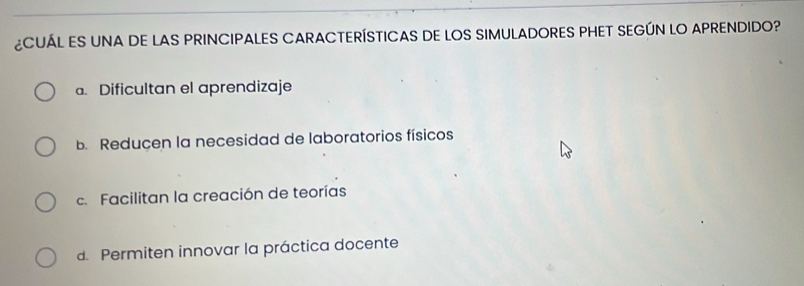 ¿CUÁL ES UNA DE LAS PRINCIPALES CARACTERÍSTICAS DE LOS SIMULADORES PHET SEGÚN LO APRENDIDO?
a. Dificultan el aprendizaje
b. Reducen la necesidad de laboratorios físicos
c. Facilitan la creación de teorías
d. Permiten innovar la práctica docente