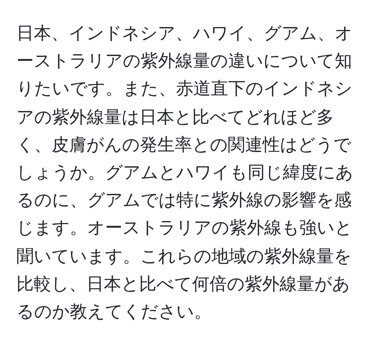 日本、インドネシア、ハワイ、グアム、オーストラリアの紫外線量の違いについて知りたいです。また、赤道直下のインドネシアの紫外線量は日本と比べてどれほど多く、皮膚がんの発生率との関連性はどうでしょうか。グアムとハワイも同じ緯度にあるのに、グアムでは特に紫外線の影響を感じます。オーストラリアの紫外線も強いと聞いています。これらの地域の紫外線量を比較し、日本と比べて何倍の紫外線量があるのか教えてください。