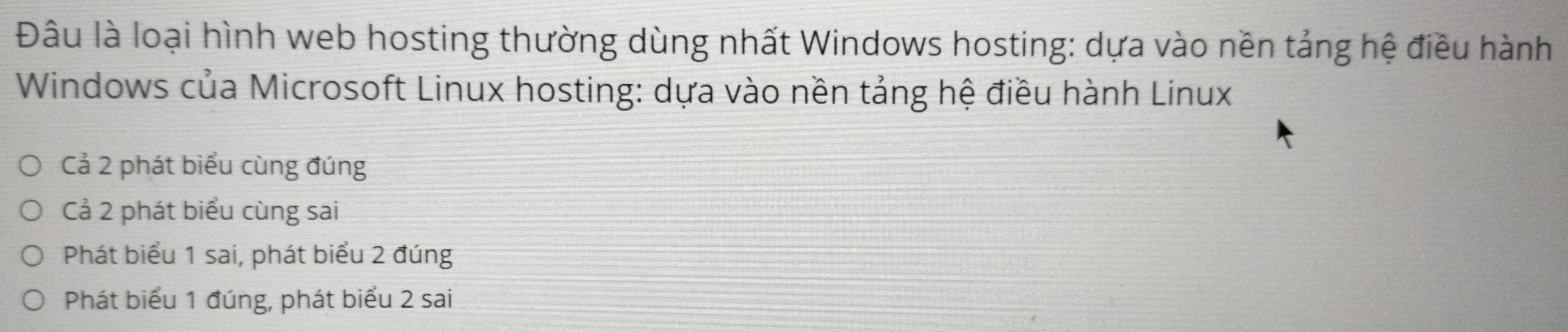 Đâu là loại hình web hosting thường dùng nhất Windows hosting: dựa vào nền tảng hệ điều hành
Windows của Microsoft Linux hosting: dựa vào nền tảng hệ điều hành Linux
Cả 2 phát biểu cùng đúng
Cả 2 phát biểu cùng sai
Phát biểu 1 sai, phát biểu 2 đúng
Phát biểu 1 đúng, phát biểu 2 sai