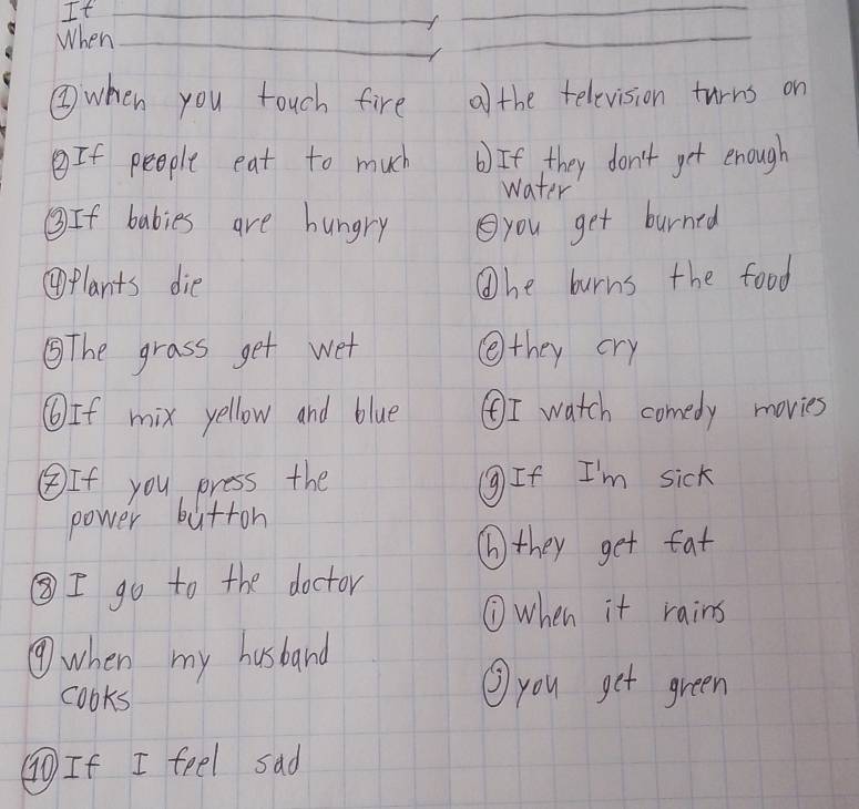 It 
When 
③when you touch fire a the television turns on 
If people eat to much b) If they don't get enough 
water 
③If babies are hungry you get burned 
④plants die Whe burns the food 
⑤The grass get wet ④they cry 
⑥If mix yellow and blue ④I watch comedy movies 
④If you press the ⑨If I'm sick 
power butron 
⑥they get fat 
③I go to the doctor 
⑦when it rains 
④when my husband 
cooks 
③ you get green 
(T If I feel sad