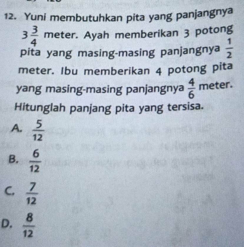 Yuni membutuhkan pita yang panjangnya
3 3/4  meter. Ayah memberikan 3 potong
pita yang masing-masing panjangnya  1/2 
meter. Ibu memberikan 4 potong pita
yang masing-masing panjangnya  4/6  meter.
Hitunglah panjang pita yang tersisa.
A.  5/12 
B.  6/12 
C.  7/12 
D.  8/12 