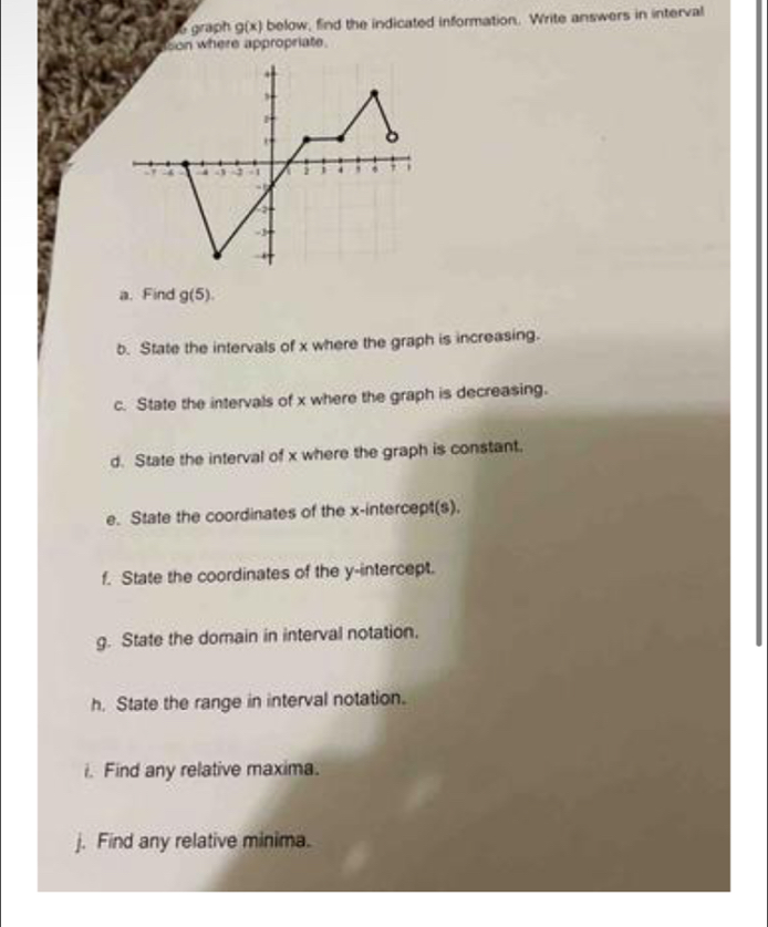 graph g(x) below, find the indicated information. Write answers in interval 
son where appropriate. 
a. Find g(5). 
b. State the intervals of x where the graph is increasing. 
c. State the intervals of x where the graph is decreasing. 
d. State the interval of x where the graph is constant. 
e. State the coordinates of the x-intercept(s). 
f. State the coordinates of the y-intercept. 
g. State the domain in interval notation. 
h. State the range in interval notation. 
i. Find any relative maxima. 
j. Find any relative minima.