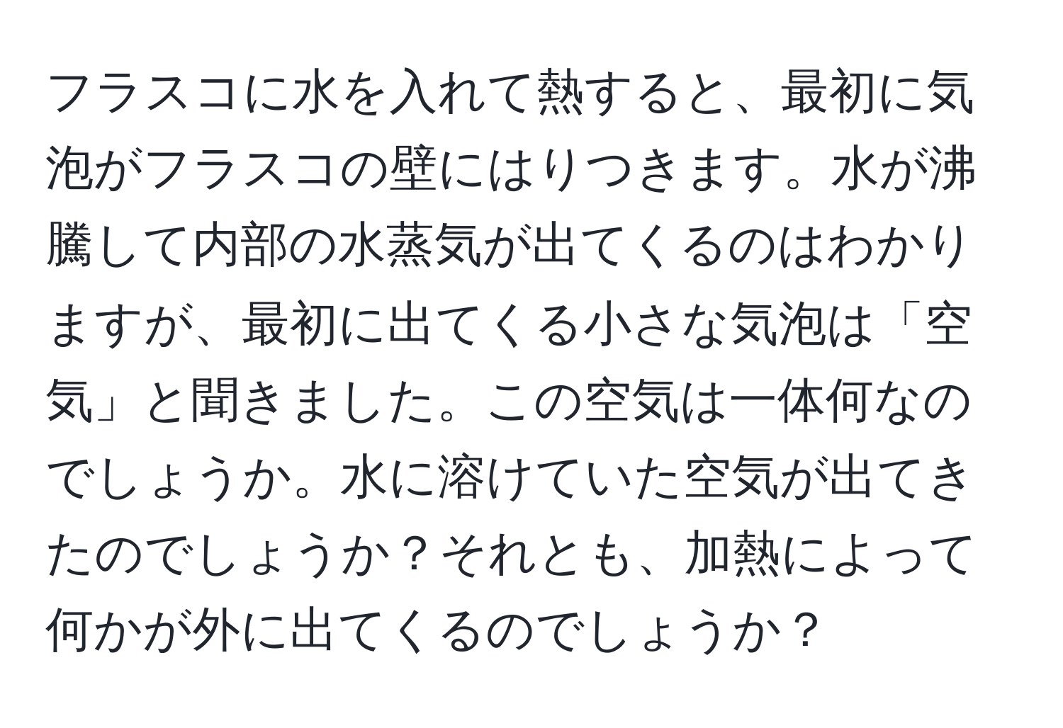 フラスコに水を入れて熱すると、最初に気泡がフラスコの壁にはりつきます。水が沸騰して内部の水蒸気が出てくるのはわかりますが、最初に出てくる小さな気泡は「空気」と聞きました。この空気は一体何なのでしょうか。水に溶けていた空気が出てきたのでしょうか？それとも、加熱によって何かが外に出てくるのでしょうか？