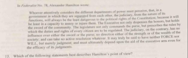 In Federalist No. 78, Alexander Hamilton wrote: 
Whoever attentively considers the different departments of power must perceive, that, in a 
government in which they are separated from each other, the judiciary, from the nature of its 
functions, will always be the least dangerous to the political rights of the Constitution; because it will 
be least in a capacity to annoy or injure them. The Executive not only dispenses the honors, but holds 
the sword of the community. The legislature not only commands the purse, but prescribes the rules by 
which the duties and rights of every citizen are to be regulated. The judiciary, on the contrary, has no 
influence over either the sword or the purse; no direction either of the strength or of the wealth of the 
society; and can take no active resolution whatever. It may truly be said to have neither FORCE nor 
WILL, but merely judgment; and must ultimately depend upon the aid of the executive arm even for 
the efficacy of its judgments. 
13. Which of the following statements best describes Hamilton’s point of view?