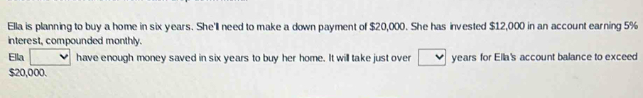 Ella is planning to buy a home in six years. She'll need to make a down payment of $20,000. She has invested $12,000 in an account earning 5%
interest, compounded monthly. 
Ella have enough money saved in six years to buy her home. It will take just over years for Ella's account balance to exceed
$20,000.