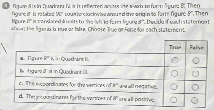 Figure 8 is in Quadrant IV. It is reflected across the x-axis to form figure B'. Then
figure B' is rotated 90° counterclockwise around the origin to form figure B'' Then
figure 8'' is translated 4 units to the left to form figure B''. Decide if each statement
about the figures is true or false. Choose True or False for each statement.