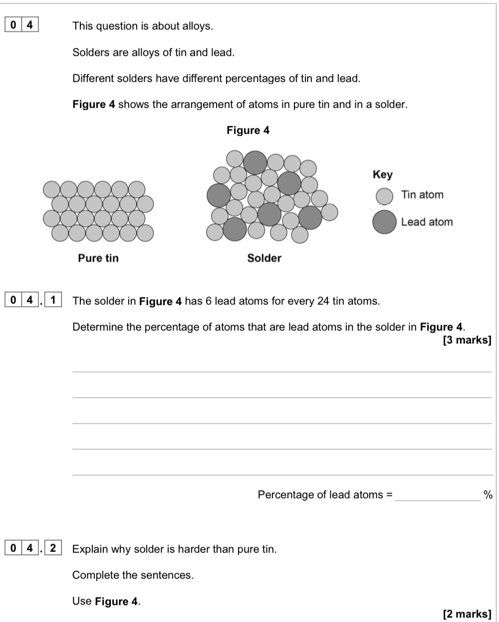 0 4 This question is about alloys. 
Solders are alloys of tin and lead. 
Different solders have different percentages of tin and lead. 
Figure 4 shows the arrangement of atoms in pure tin and in a solder. 
Figure 4 
Key 
Tin atom 
Lead atom 
Pure tin Solder 
0_4_. _1 The solder in Figure 4 has 6 lead atoms for every 24 tin atoms. 
Determine the percentage of atoms that are lead atoms in the solder in Figure 4. 
[3 marks] 
_ 
_ 
_ 
_ 
_ 
Percentage of lead atoms = _% 
0 4 . 2 Explain why solder is harder than pure tin. 
Complete the sentences. 
Use Figure 4. 
[2 marks]