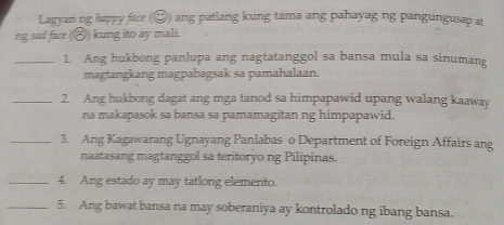 Lagyan ng happy face (②) ang patlang kung tama ang pahayag ng pangungusap at 
ng sad face (⑧) kung ito ay mali. 
_1 Ang hukbong panlupa ang nagtatanggol sa bansa mula sa sinumang 
magtangkang magpabagsak sa pamahalaan. 
_2. Ang hukbong dagat ang mga tanod sa himpapawid upang walang kaaway 
na makapasok sa bansa sa pamamagitan ng himpapawid. 
_3. Ang Kagawarang Ugnayang Panlabas o Department of Foreign Affairs ang 
naatasang magtanggol sa teritoryo ng Pilipinas. 
_4. Ang estado ay may tatlong elemento. 
_5. Ang bawat bansa na may soberaniya ay kontrolado ng ibang bansa.