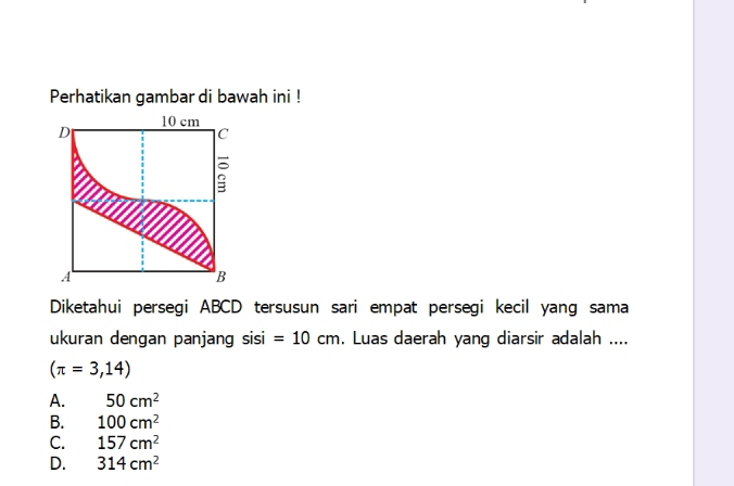 Perhatikan gambar di bawah ini !
Diketahui persegi ABCD tersusun sari empat persegi kecil yang sama
ukuran dengan panjang sisi =10cm. Luas daerah yang diarsir adalah ....
(π =3,14)
A. 50cm^2
B. 100cm^2
C. 157cm^2
D. 314cm^2