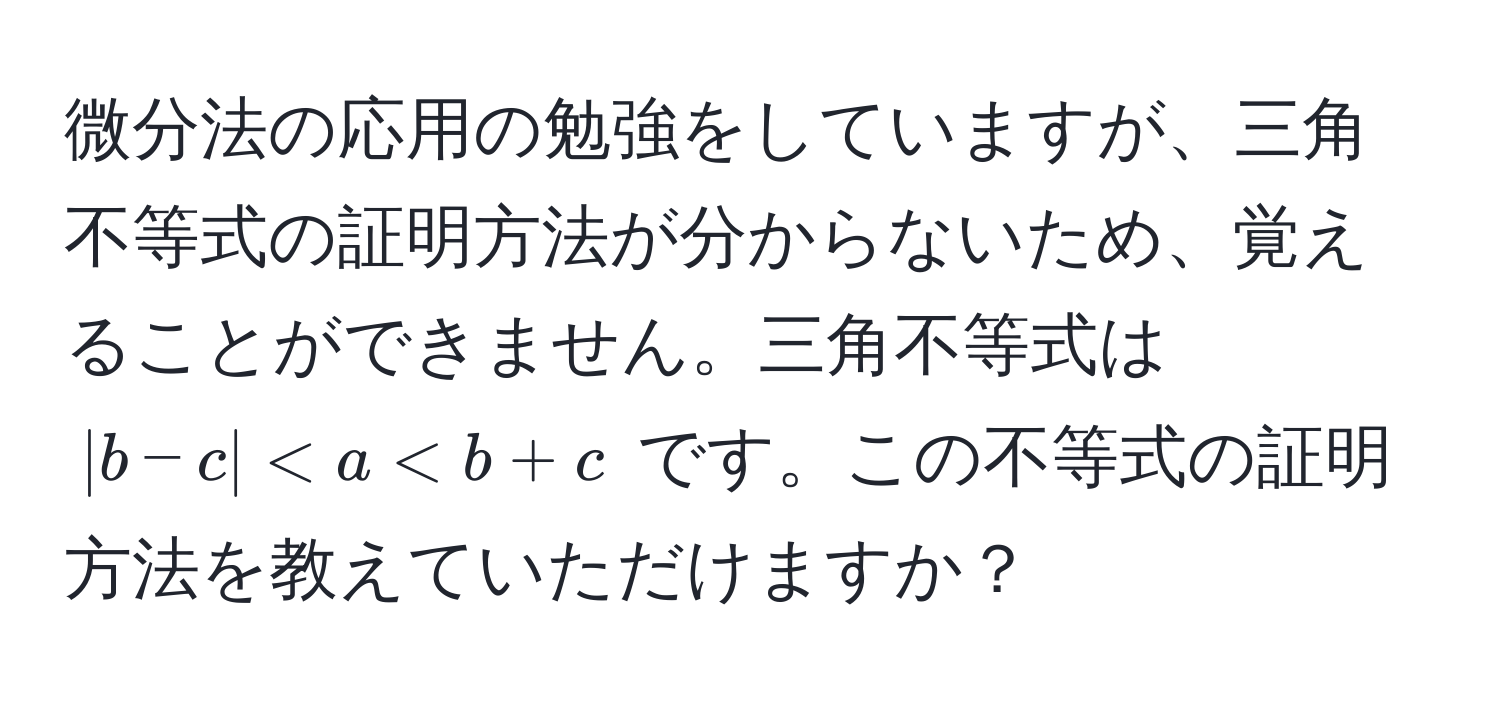 微分法の応用の勉強をしていますが、三角不等式の証明方法が分からないため、覚えることができません。三角不等式は $|b - c| < a < b + c$ です。この不等式の証明方法を教えていただけますか？