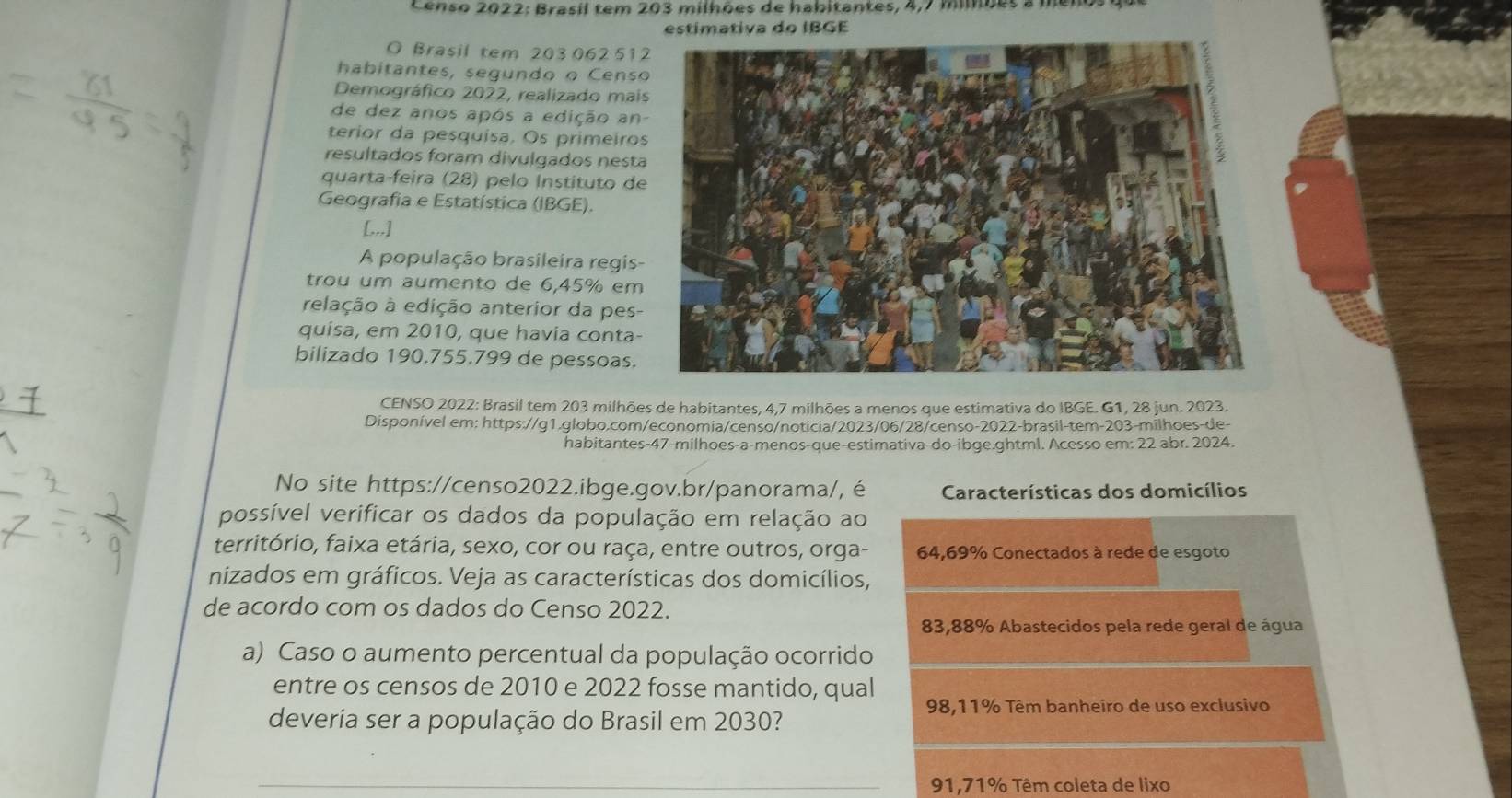 Censo 2022: Brasil tem 203 milhões de habitantes, 4,7 miões a menos que
estimativa do IBGE
O Brasil tem 203062 51
habitantes, segundo o Censo
Demográfico 2022, realizado mai
de dez anos após a edição an
terior da pesquisa. Os primeiros
resultados foram divulgados nesta
quarta-feira (28) pelo Instituto de
Geografia e Estatística (IBGE).
[,,,]
A população brasileira regis-
trou um aumento de 6,45% em
relação à edição anterior da pes-
quisa, em 2010, que havia conta-
bilizado 190.755.799 de pessoas.
CENSO 2022: Brasil tem 203 milhões de habitantes, 4,7 milhões a menos que estimativa do IBGE. G1, 28 jun. 2023.
Disponível em: https://g1.globo.com/economia/censo/noticia/2023/06/28/censo-2022-brasil-tem-203-milhoes-de-
habitantes-47-milhoes-a-menos-que-estimativa-do-ibge.ghtml. Acesso em: 22 abr. 2024.
No site https://censo2022.ibge.gov.br/panorama/, é Características dos domicílios
possível verificar os dados da população em relação ao
território, faixa etária, sexo, cor ou raça, entre outros, orga- 64,69% Conectados à rede de esgoto
nizados em gráficos. Veja as características dos domicílios,
de acordo com os dados do Censo 2022.
83,88% Abastecidos pela rede geral de água
a) Caso o aumento percentual da população ocorrido
entre os censos de 2010 e 2022 fosse mantido, qual
98,11% Têm banheiro de uso exclusivo
deveria ser a população do Brasil em 2030?
_91,71% Têm coleta de lixo