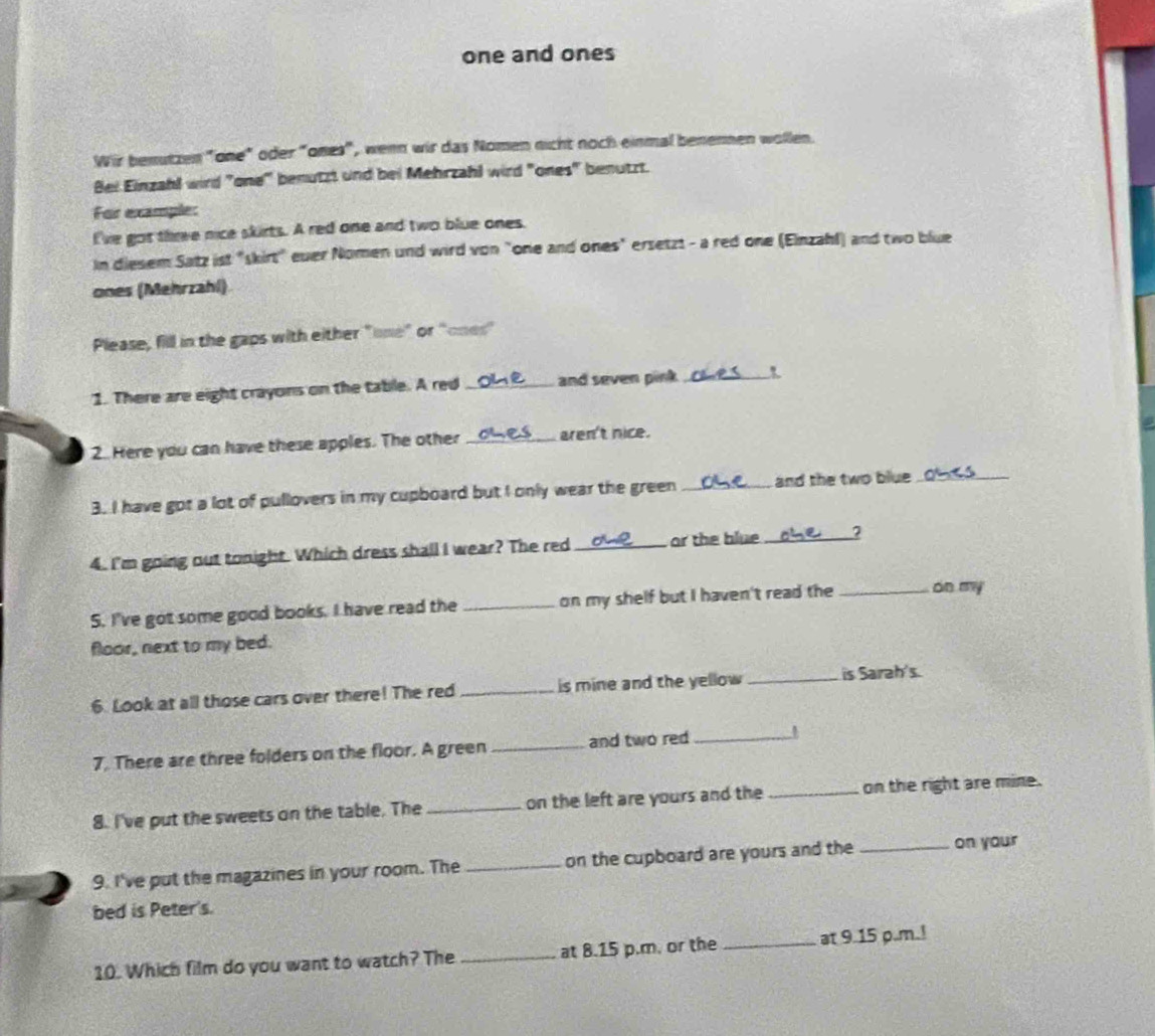 one and ones 
Wir benutzen "one" oder "ones", wenn wir das Nomen nicht noch einmal benennen wollen. 
Bei Einzahl wird "one" benutzt und bei Mehrzahl wird "ones" benutzt. 
For example: 
I've got thre nice skirts. A red one and two blue ones. 
In diesem Satz ist "skirt" euer Nomen und wird von "one and ones" ersetzt - a red one (Einzahl) and two blue 
ones (Mehrzahl) 
Please, fill in the gaps with either "one" or "ones" 
1. There are eight crayons on the table. A red _and seven pink_ 
2. Here you can have these apples. The other _aren't nice. 
3. I have got a lot of pullovers in my cupboard but I only wear the green _and the two blue_ 
4. I'm going out tonight. Which dress shall I wear? The red _or the blue_ 
S. I've got some good books. I have read the _on my shelf but I haven't read the _on my 
floor, next to my bed. 
6. Look at all those cars over there! The red _is mine and the yellow _is Sarah's. 
7. There are three folders on the floor. A green _and two red_ 
8. I've put the sweets on the table. The _on the left are yours and the _on the right are mine. 
9. I've put the magazines in your room. The _on the cupboard are yours and the _on your 
bed is Peter's. 
10. Which film do you want to watch? The _at 8.15 p.m. or the _at 9.15 p.m.!