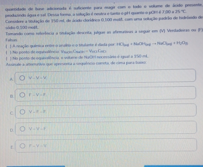 quantidade de base adicionada é suficiente para reagir com o todo o volume de ácido presente,
produzindo água e sal. Dessa forma, a sollução é neutra e tanto o pH quanto o pOH é 7,00 a 25°C. 
Considere a titulação de 150 mL de ácido clorídrico 0,100 moV/L com uma solução padrão de hidróxido de
sódio 0,100 mol/L
Tomando como referência a titulação descrita, julgue as afirmativas a seguir em (V) Verdadeiras ou (F)
Fallsas
] A reação química entre o analito e o titulante é dada por: HCl_(aq)+NaOH_(aq)to NaCl_(aq)+H_2O_(l)
(  No ponto de equivalência: Μναдн Сνаон =V_H□ C_HO
C ) No ponto de equivallência, o volume de NaOH necessário é igual a 150 mL.
Assinale a alternativa que apresenta a sequência correta, de cima para baixo:
A. V-V-V_1
B. F∪ V-F
C V-F-F.
D. V-V-F
E. F-V+V