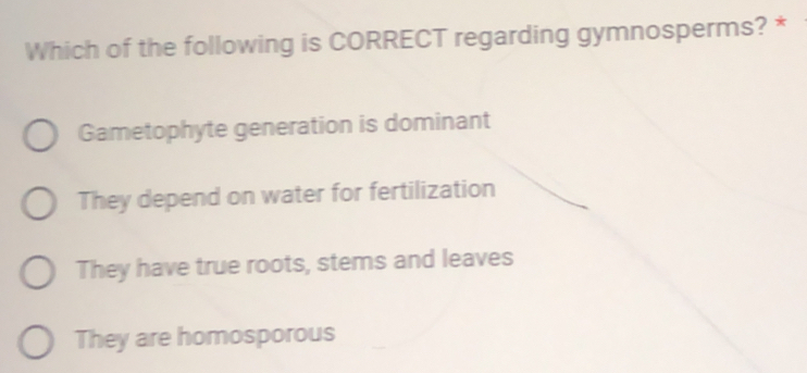 Which of the following is CORRECT regarding gymnosperms? *
Gametophyte generation is dominant
They depend on water for fertilization
They have true roots, stems and leaves
They are homosporous