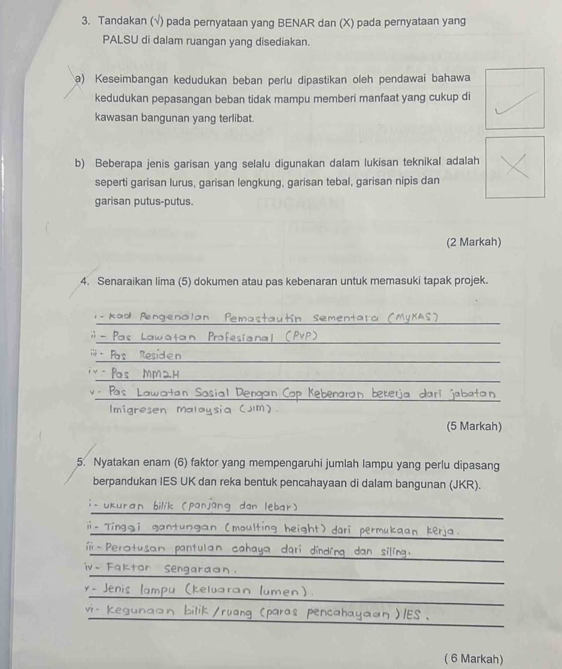 Tandakan (√) pada pernyataan yang BENAR dan (X) pada pernyataan yang 
PALSU di dalam ruangan yang disediakan. 
a) Keseimbangan kedudukan beban perlu dipastikan oleh pendawai bahawa 
kedudukan pepasangan beban tidak mampu memberi manfaat yang cukup di 
kawasan bangunan yang terlibat. 
b) Beberapa jenis garisan yang selalu digunakan dalam lukisan teknikal adalah 
seperti garisan lurus, garisan lengkung, garisan tebal, garisan nipis dan 
garisan putus-putus. 
(2 Markah) 
4. Senaraikan lima (5) dokumen atau pas kebenaran untuk memasuki tapak projek. 
_ 
_ 
- Kaol Pen autin sementara ( 
__ 
_ 
_ 
_ 

_ 
_ 
sial Dengar 
Imigresen ma Iausia (Jm) 
(5 Markah) 
5. Nyatakan enam (6) faktor yang mempengaruhi jumlah lampu yang perlu dipasang 
berpandukan IES UK dan reka bentuk pencahayaan di dalam bangunan (JKR). 
_ 
_ 

_ 
f 
_ 
ⅣV . 
_ 
_ 
_ 
( 6 Markah)